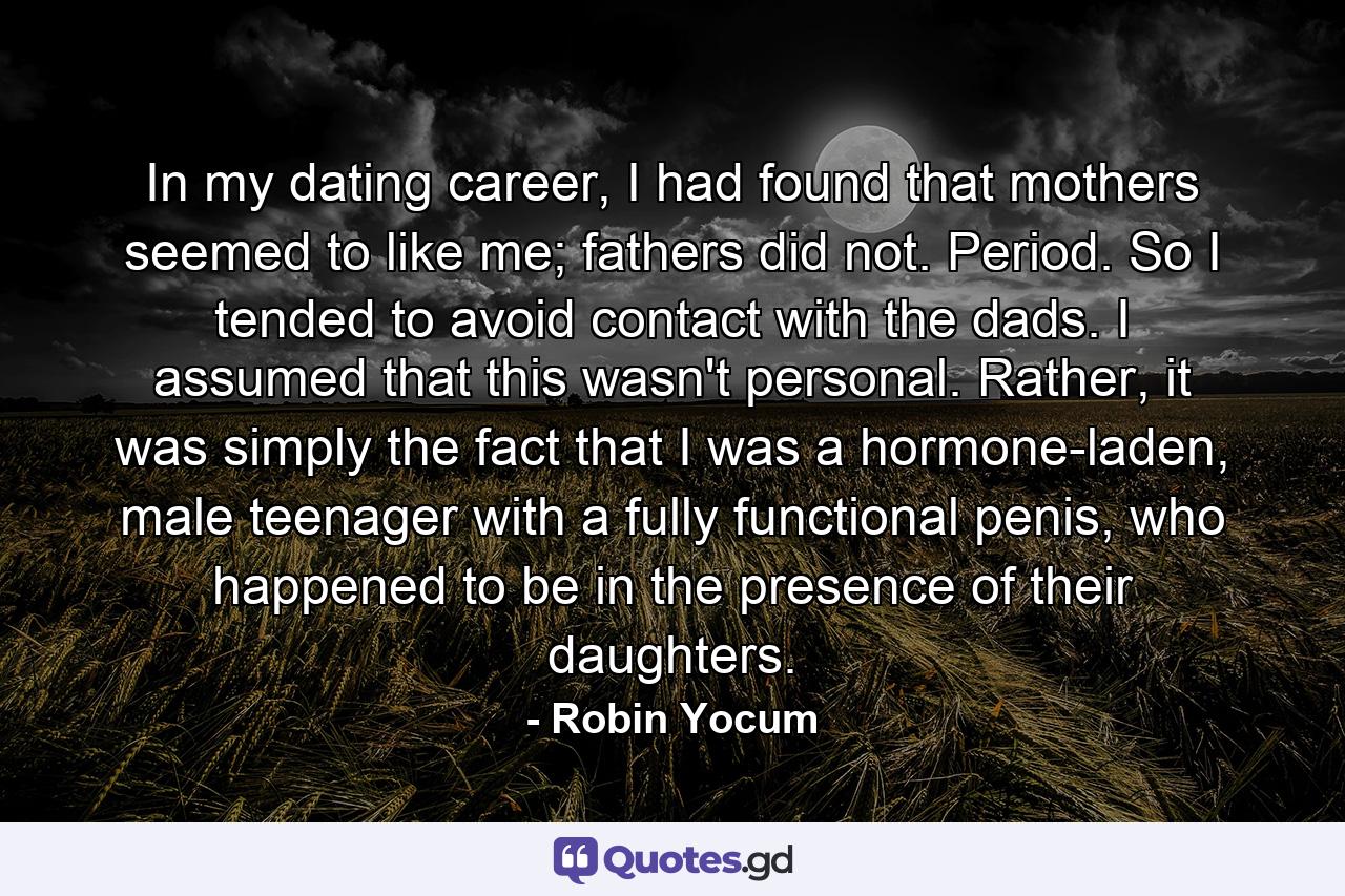 In my dating career, I had found that mothers seemed to like me; fathers did not. Period. So I tended to avoid contact with the dads. I assumed that this wasn't personal. Rather, it was simply the fact that I was a hormone-laden, male teenager with a fully functional penis, who happened to be in the presence of their daughters. - Quote by Robin Yocum