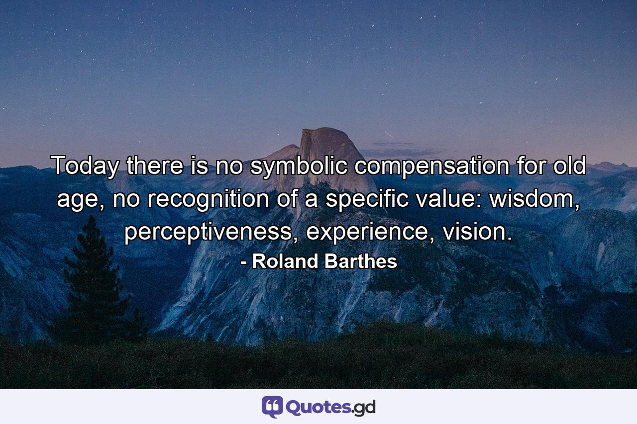 Today there is no symbolic compensation for old age, no recognition of a specific value: wisdom, perceptiveness, experience, vision. - Quote by Roland Barthes