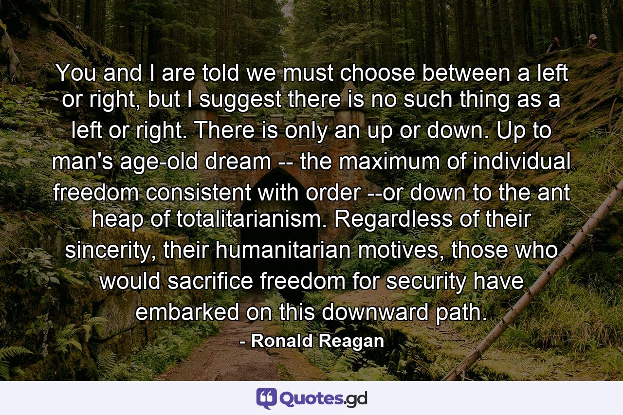 You and I are told we must choose between a left or right, but I suggest there is no such thing as a left or right. There is only an up or down. Up to man's age-old dream -- the maximum of individual freedom consistent with order --or down to the ant heap of totalitarianism. Regardless of their sincerity, their humanitarian motives, those who would sacrifice freedom for security have embarked on this downward path. - Quote by Ronald Reagan