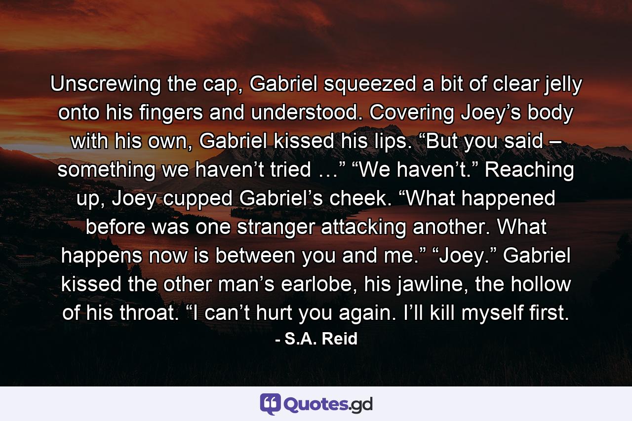 Unscrewing the cap, Gabriel squeezed a bit of clear jelly onto his fingers and understood. Covering Joey’s body with his own, Gabriel kissed his lips. “But you said – something we haven’t tried …” “We haven’t.” Reaching up, Joey cupped Gabriel’s cheek. “What happened before was one stranger attacking another. What happens now is between you and me.” “Joey.” Gabriel kissed the other man’s earlobe, his jawline, the hollow of his throat. “I can’t hurt you again. I’ll kill myself first. - Quote by S.A. Reid