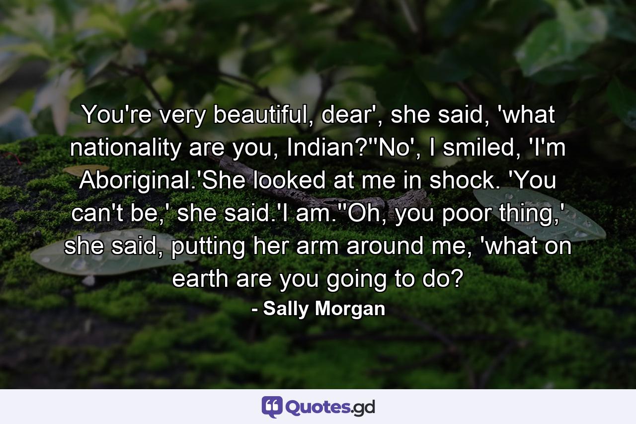 You're very beautiful, dear', she said, 'what nationality are you, Indian?''No', I smiled, 'I'm Aboriginal.'She looked at me in shock. 'You can't be,' she said.'I am.''Oh, you poor thing,' she said, putting her arm around me, 'what on earth are you going to do? - Quote by Sally Morgan