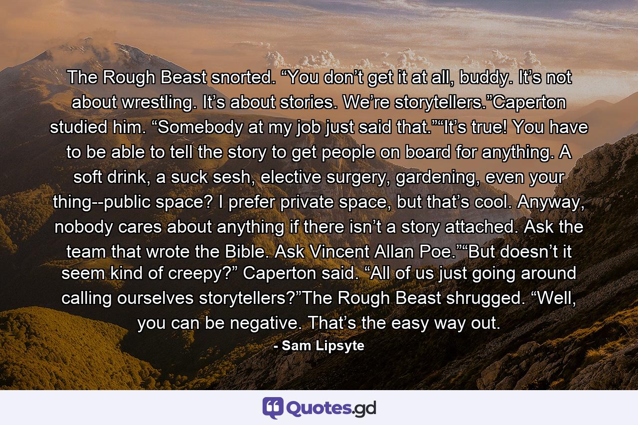 The Rough Beast snorted. “You don’t get it at all, buddy. It’s not about wrestling. It’s about stories. We’re storytellers.”Caperton studied him. “Somebody at my job just said that.”“It’s true! You have to be able to tell the story to get people on board for anything. A soft drink, a suck sesh, elective surgery, gardening, even your thing--public space? I prefer private space, but that’s cool. Anyway, nobody cares about anything if there isn’t a story attached. Ask the team that wrote the Bible. Ask Vincent Allan Poe.”“But doesn’t it seem kind of creepy?” Caperton said. “All of us just going around calling ourselves storytellers?”The Rough Beast shrugged. “Well, you can be negative. That’s the easy way out. - Quote by Sam Lipsyte