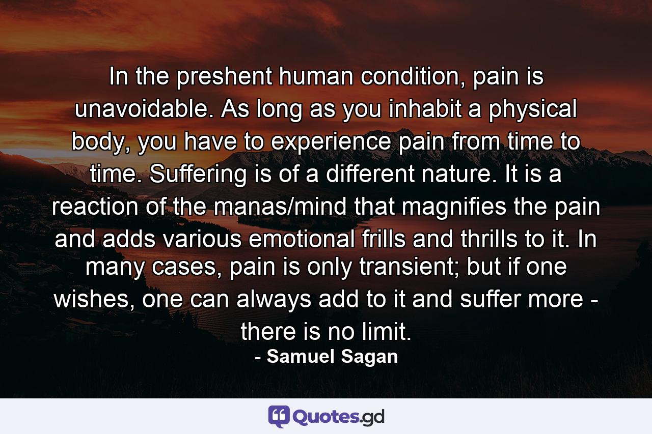 In the preshent human condition, pain is unavoidable. As long as you inhabit a physical body, you have to experience pain from time to time. Suffering is of a different nature. It is a reaction of the manas/mind that magnifies the pain and adds various emotional frills and thrills to it. In many cases, pain is only transient; but if one wishes, one can always add to it and suffer more - there is no limit. - Quote by Samuel Sagan