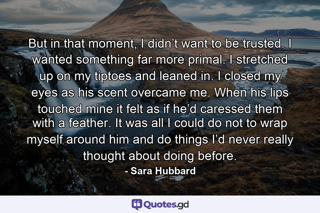 But in that moment, I didn’t want to be trusted. I wanted something far more primal. I stretched up on my tiptoes and leaned in. I closed my eyes as his scent overcame me. When his lips touched mine it felt as if he’d caressed them with a feather. It was all I could do not to wrap myself around him and do things I’d never really thought about doing before. - Quote by Sara Hubbard