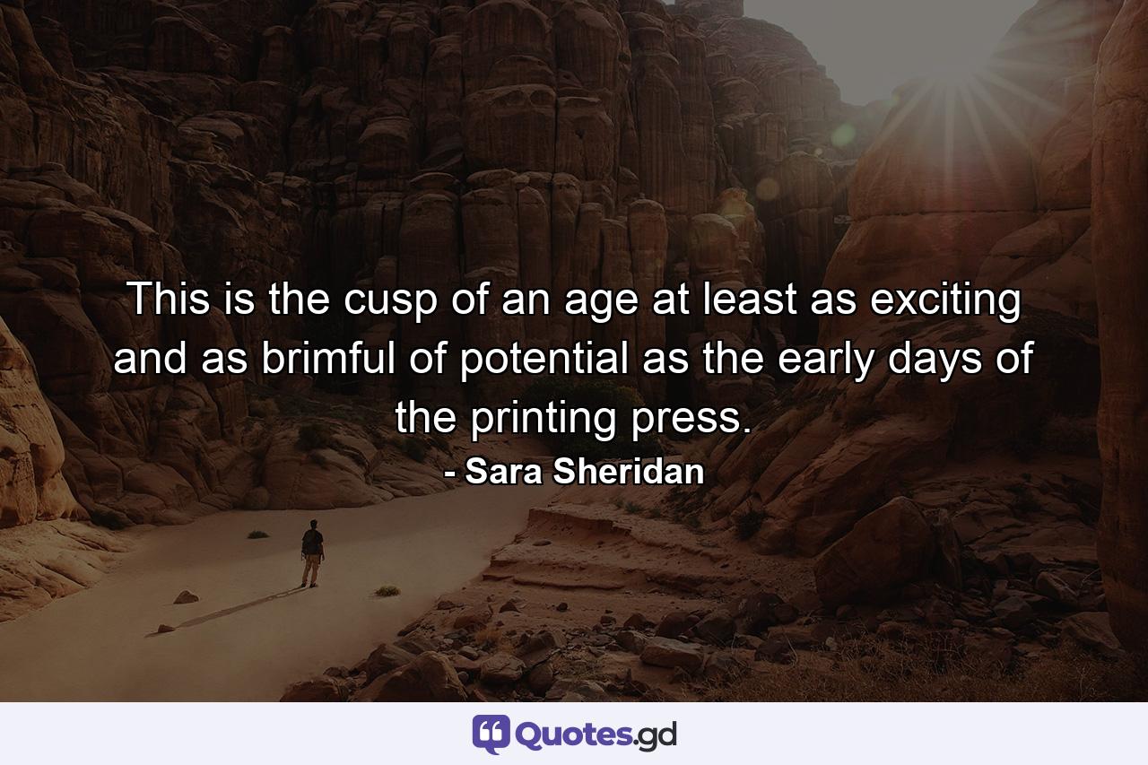 This is the cusp of an age at least as exciting and as brimful of potential as the early days of the printing press. - Quote by Sara Sheridan