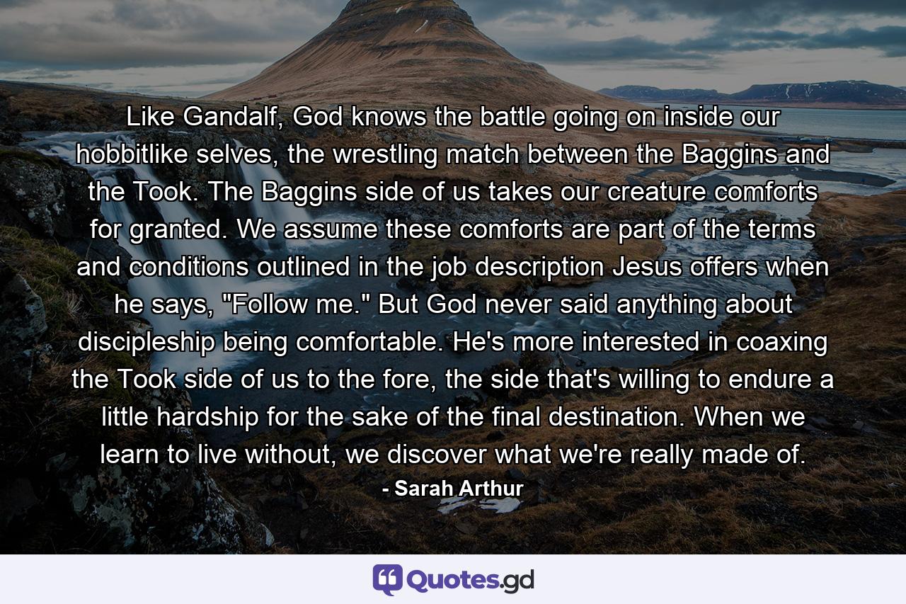 Like Gandalf, God knows the battle going on inside our hobbitlike selves, the wrestling match between the Baggins and the Took. The Baggins side of us takes our creature comforts for granted. We assume these comforts are part of the terms and conditions outlined in the job description Jesus offers when he says, 