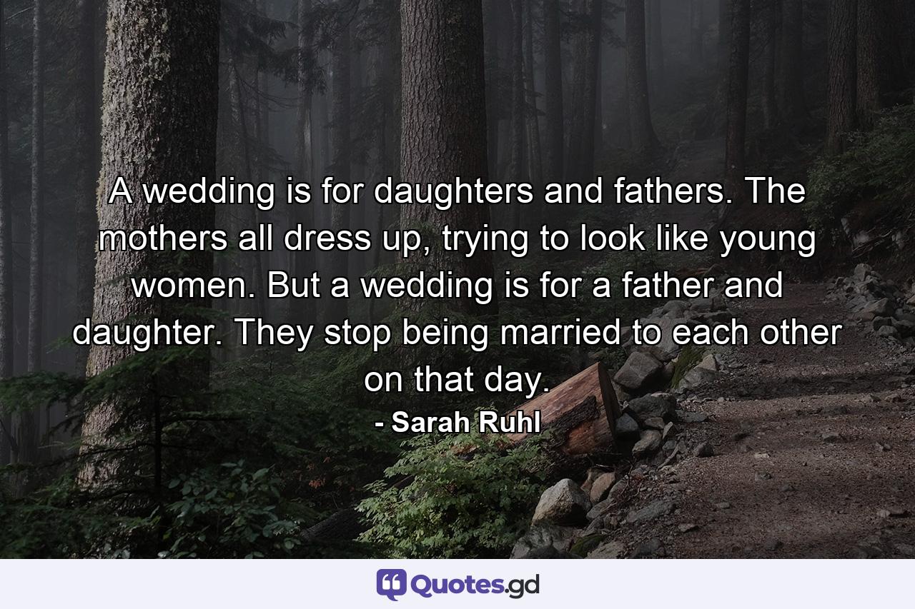 A wedding is for daughters and fathers. The mothers all dress up, trying to look like young women. But a wedding is for a father and daughter. They stop being married to each other on that day. - Quote by Sarah Ruhl