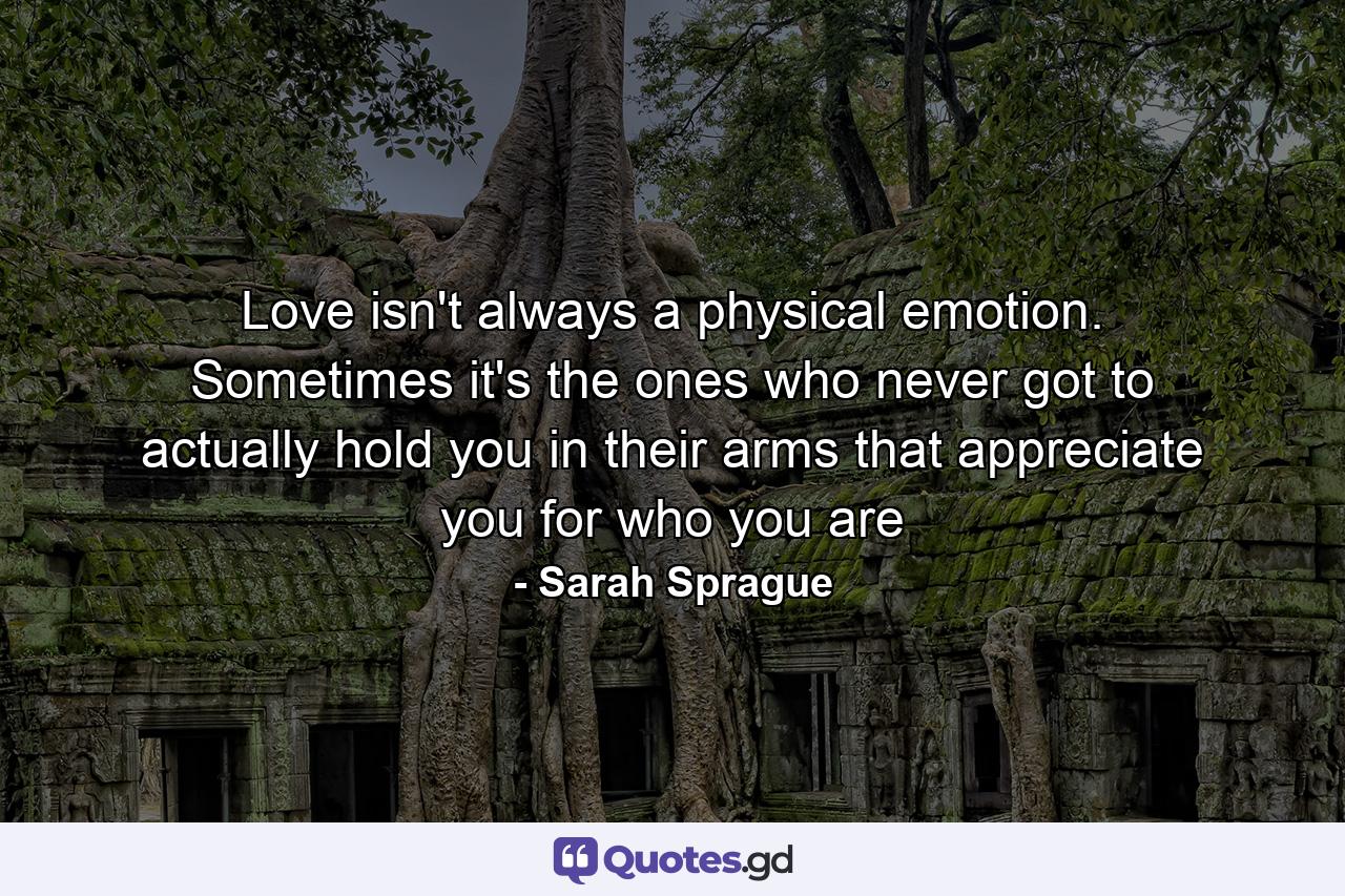 Love isn't always a physical emotion. Sometimes it's the ones who never got to actually hold you in their arms that appreciate you for who you are - Quote by Sarah Sprague