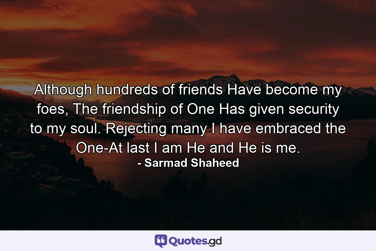 Although hundreds of friends Have become my foes, The friendship of One Has given security to my soul. Rejecting many I have embraced the One-At last I am He and He is me. - Quote by Sarmad Shaheed