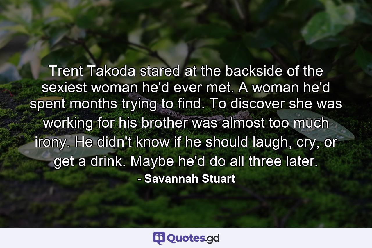 Trent Takoda stared at the backside of the sexiest woman he'd ever met. A woman he'd spent months trying to find. To discover she was working for his brother was almost too much irony. He didn't know if he should laugh, cry, or get a drink. Maybe he'd do all three later. - Quote by Savannah Stuart