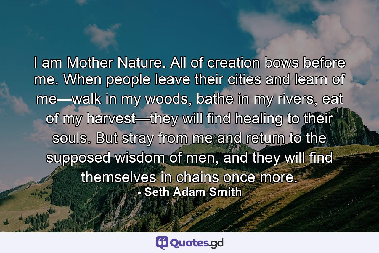 I am Mother Nature. All of creation bows before me. When people leave their cities and learn of me—walk in my woods, bathe in my rivers, eat of my harvest—they will find healing to their souls. But stray from me and return to the supposed wisdom of men, and they will find themselves in chains once more. - Quote by Seth Adam Smith