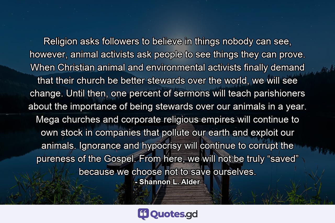 Religion asks followers to believe in things nobody can see, however, animal activists ask people to see things they can prove. When Christian animal and environmental activists finally demand that their church be better stewards over the world, we will see change. Until then, one percent of sermons will teach parishioners about the importance of being stewards over our animals in a year. Mega churches and corporate religious empires will continue to own stock in companies that pollute our earth and exploit our animals. Ignorance and hypocrisy will continue to corrupt the pureness of the Gospel. From here, we will not be truly “saved” because we choose not to save ourselves. - Quote by Shannon L. Alder