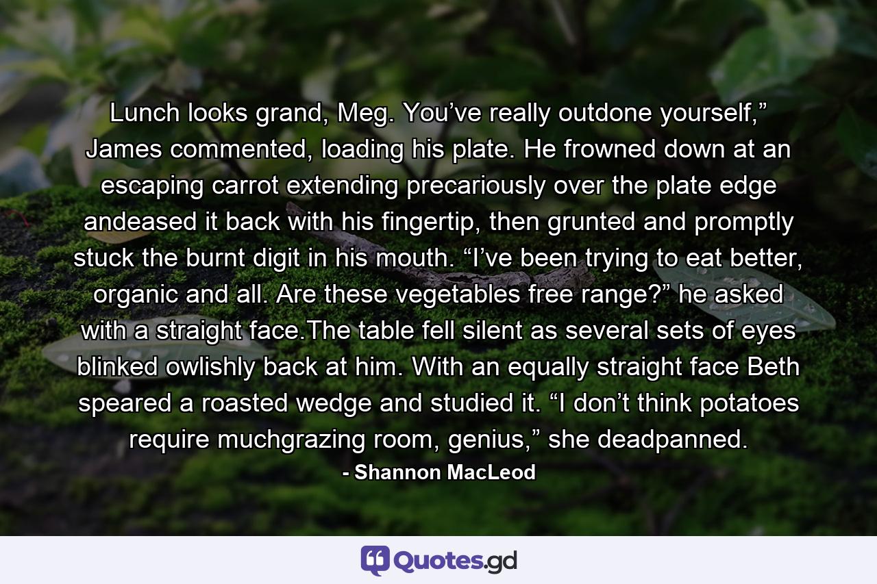 Lunch looks grand, Meg. You’ve really outdone yourself,” James commented, loading his plate. He frowned down at an escaping carrot extending precariously over the plate edge andeased it back with his fingertip, then grunted and promptly stuck the burnt digit in his mouth. “I’ve been trying to eat better, organic and all. Are these vegetables free range?” he asked with a straight face.The table fell silent as several sets of eyes blinked owlishly back at him. With an equally straight face Beth speared a roasted wedge and studied it. “I don’t think potatoes require muchgrazing room, genius,” she deadpanned. - Quote by Shannon MacLeod