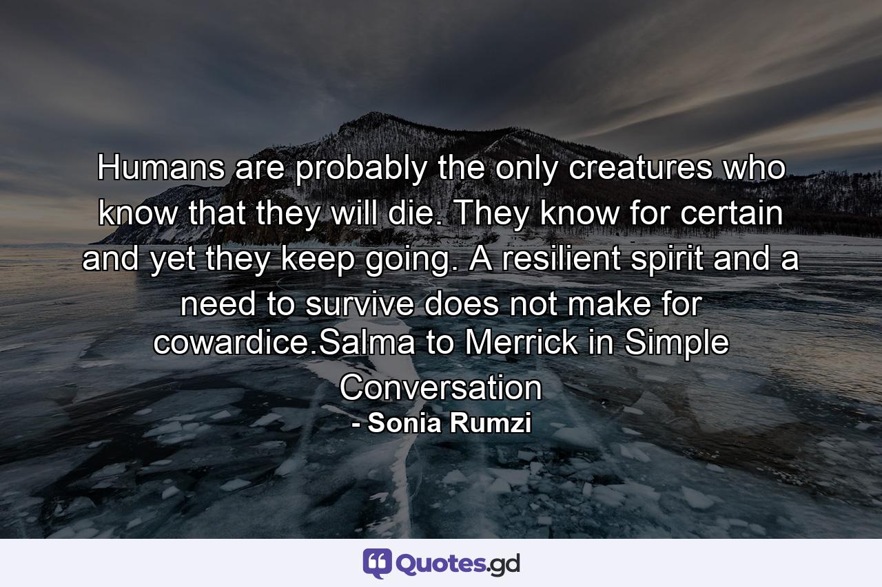 Humans are probably the only creatures who know that they will die. They know for certain and yet they keep going. A resilient spirit and a need to survive does not make for cowardice.Salma to Merrick in Simple Conversation - Quote by Sonia Rumzi