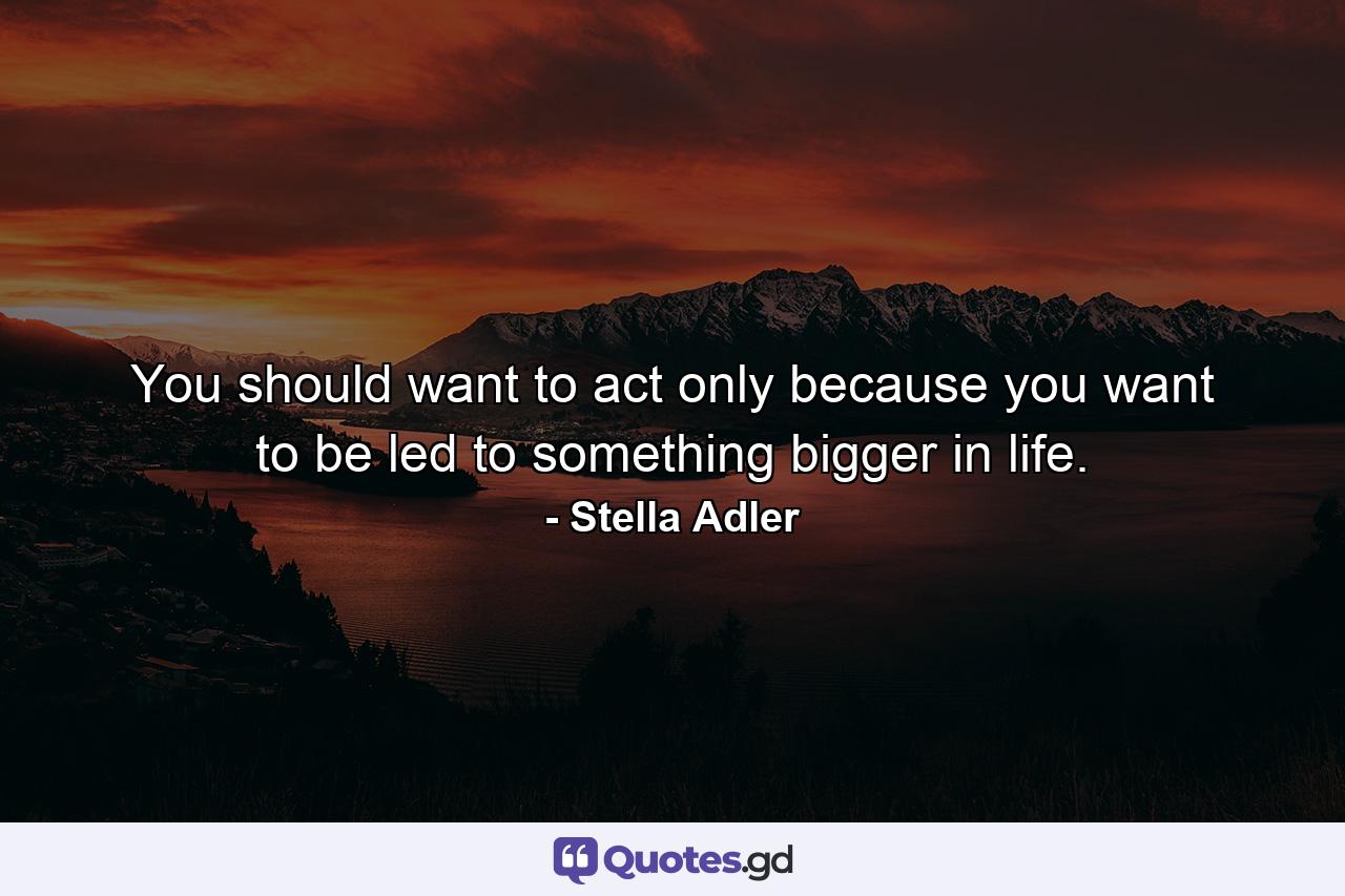 You should want to act only because you want to be led to something bigger in life. - Quote by Stella Adler