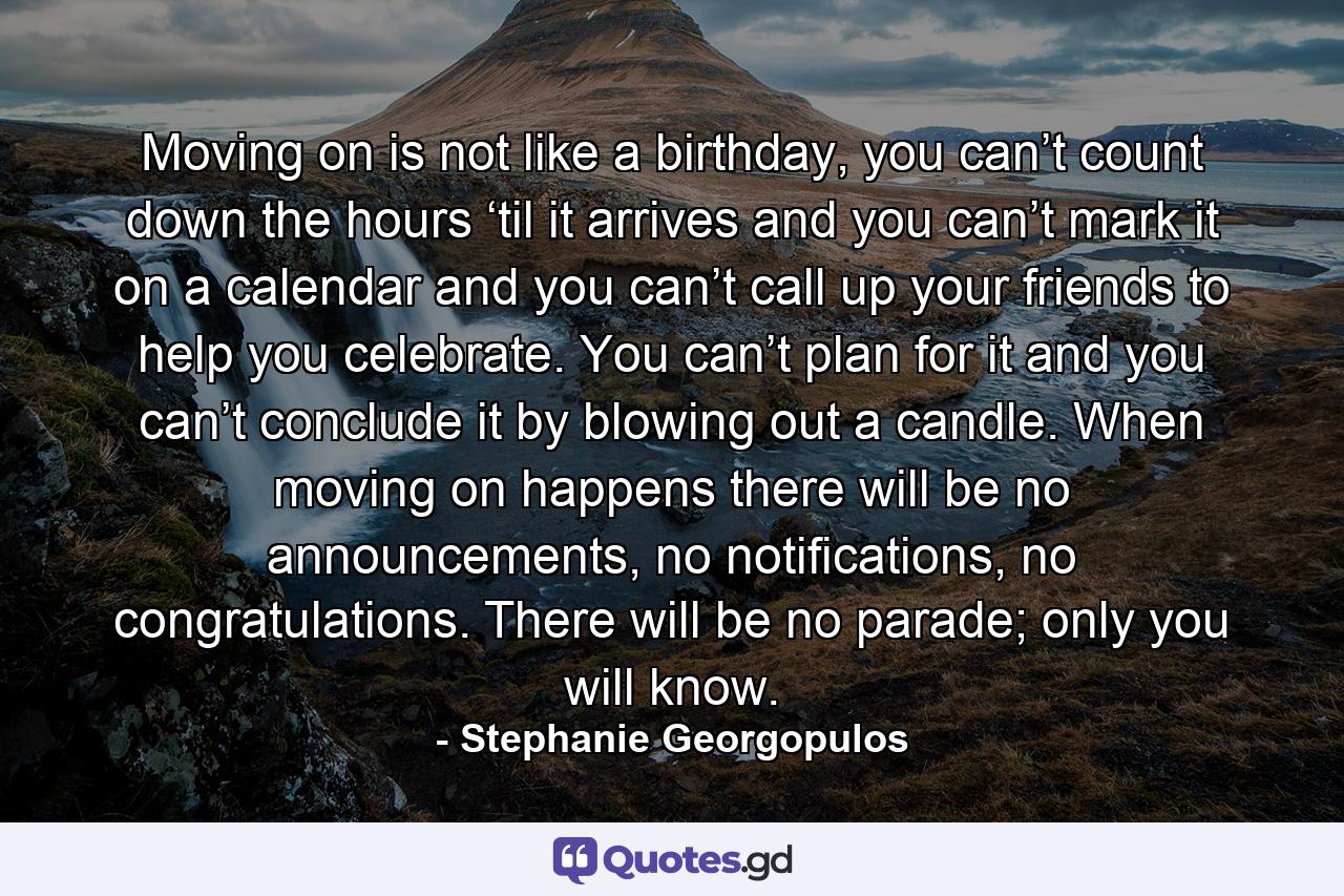 Moving on is not like a birthday, you can’t count down the hours ‘til it arrives and you can’t mark it on a calendar and you can’t call up your friends to help you celebrate. You can’t plan for it and you can’t conclude it by blowing out a candle. When moving on happens there will be no announcements, no notifications, no congratulations. There will be no parade; only you will know. - Quote by Stephanie Georgopulos