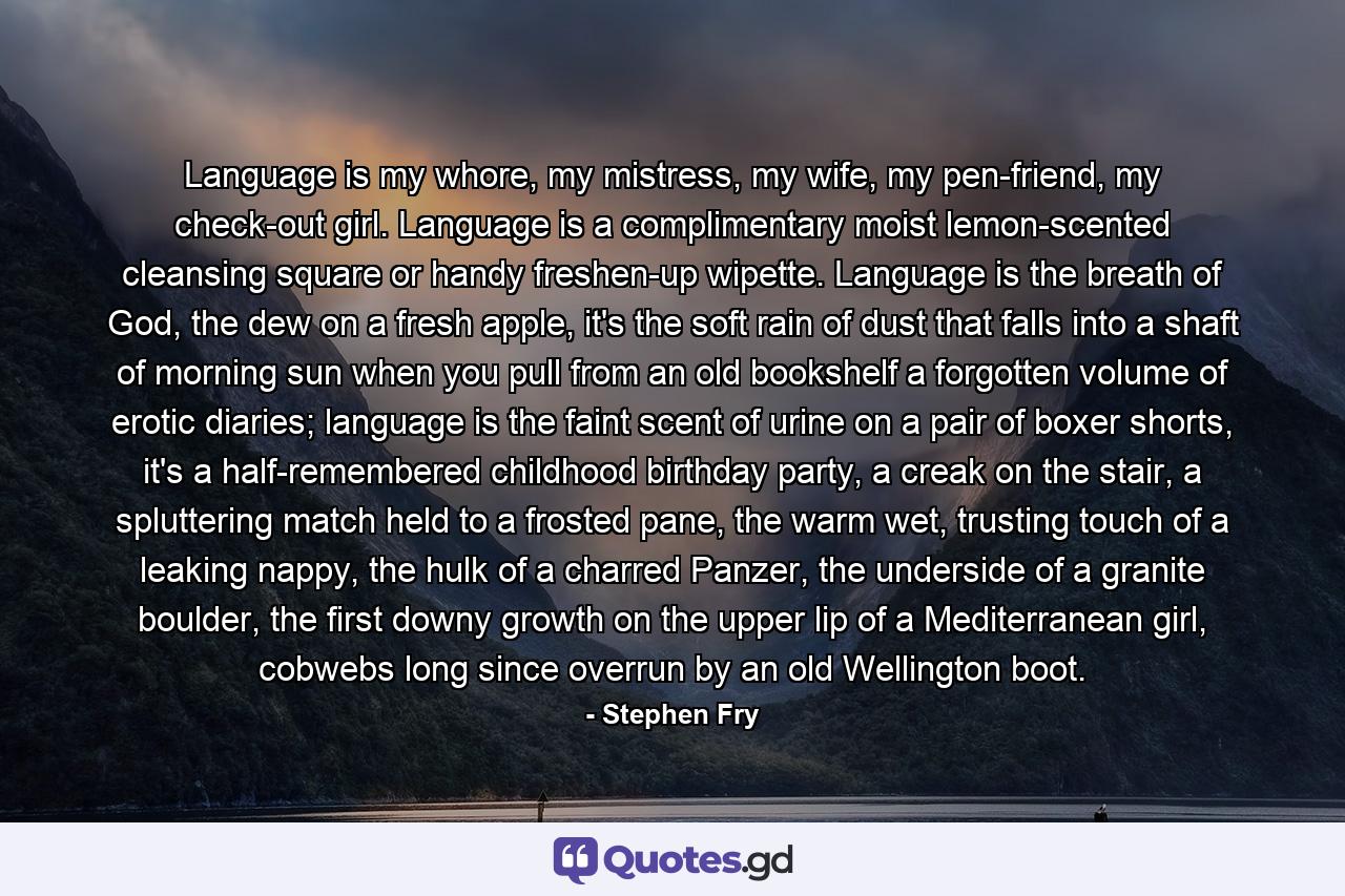 Language is my whore, my mistress, my wife, my pen-friend, my check-out girl. Language is a complimentary moist lemon-scented cleansing square or handy freshen-up wipette. Language is the breath of God, the dew on a fresh apple, it's the soft rain of dust that falls into a shaft of morning sun when you pull from an old bookshelf a forgotten volume of erotic diaries; language is the faint scent of urine on a pair of boxer shorts, it's a half-remembered childhood birthday party, a creak on the stair, a spluttering match held to a frosted pane, the warm wet, trusting touch of a leaking nappy, the hulk of a charred Panzer, the underside of a granite boulder, the first downy growth on the upper lip of a Mediterranean girl, cobwebs long since overrun by an old Wellington boot. - Quote by Stephen Fry