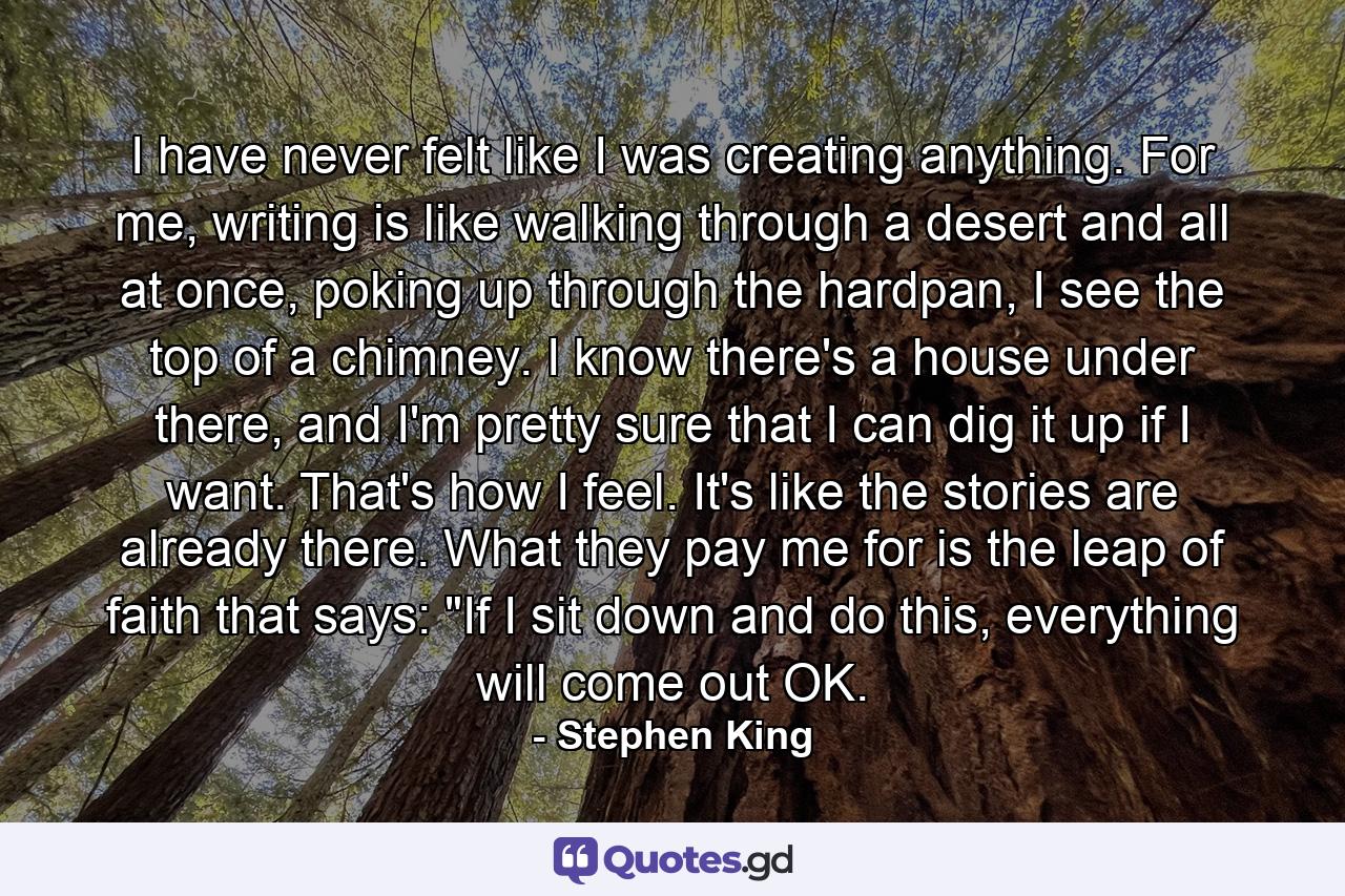 I have never felt like I was creating anything. For me, writing is like walking through a desert and all at once, poking up through the hardpan, I see the top of a chimney. I know there's a house under there, and I'm pretty sure that I can dig it up if I want. That's how I feel. It's like the stories are already there. What they pay me for is the leap of faith that says: 