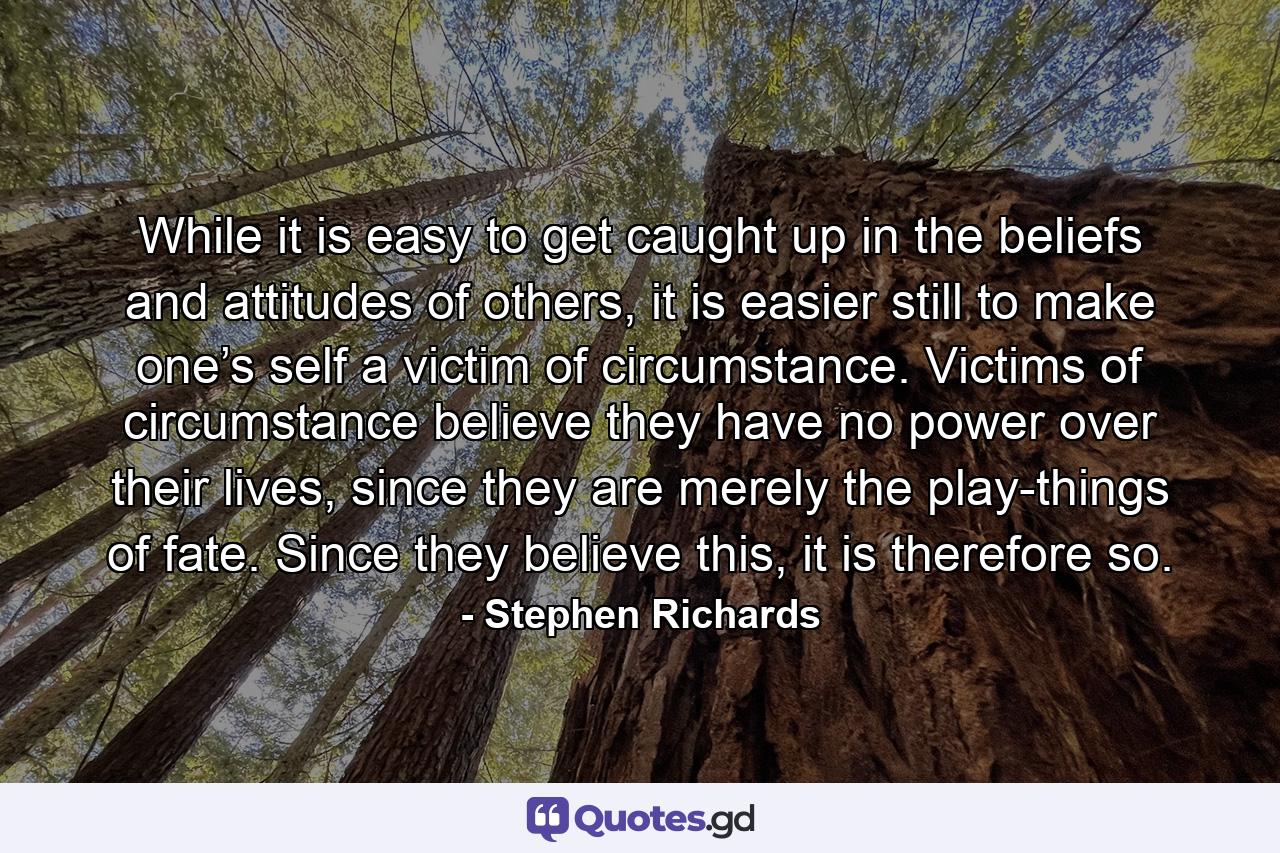 While it is easy to get caught up in the beliefs and attitudes of others, it is easier still to make one’s self a victim of circumstance. Victims of circumstance believe they have no power over their lives, since they are merely the play-things of fate. Since they believe this, it is therefore so. - Quote by Stephen Richards