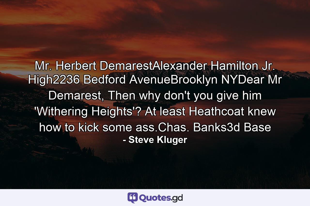 Mr. Herbert DemarestAlexander Hamilton Jr. High2236 Bedford AvenueBrooklyn NYDear Mr Demarest, Then why don't you give him 'Withering Heights'? At least Heathcoat knew how to kick some ass.Chas. Banks3d Base - Quote by Steve Kluger