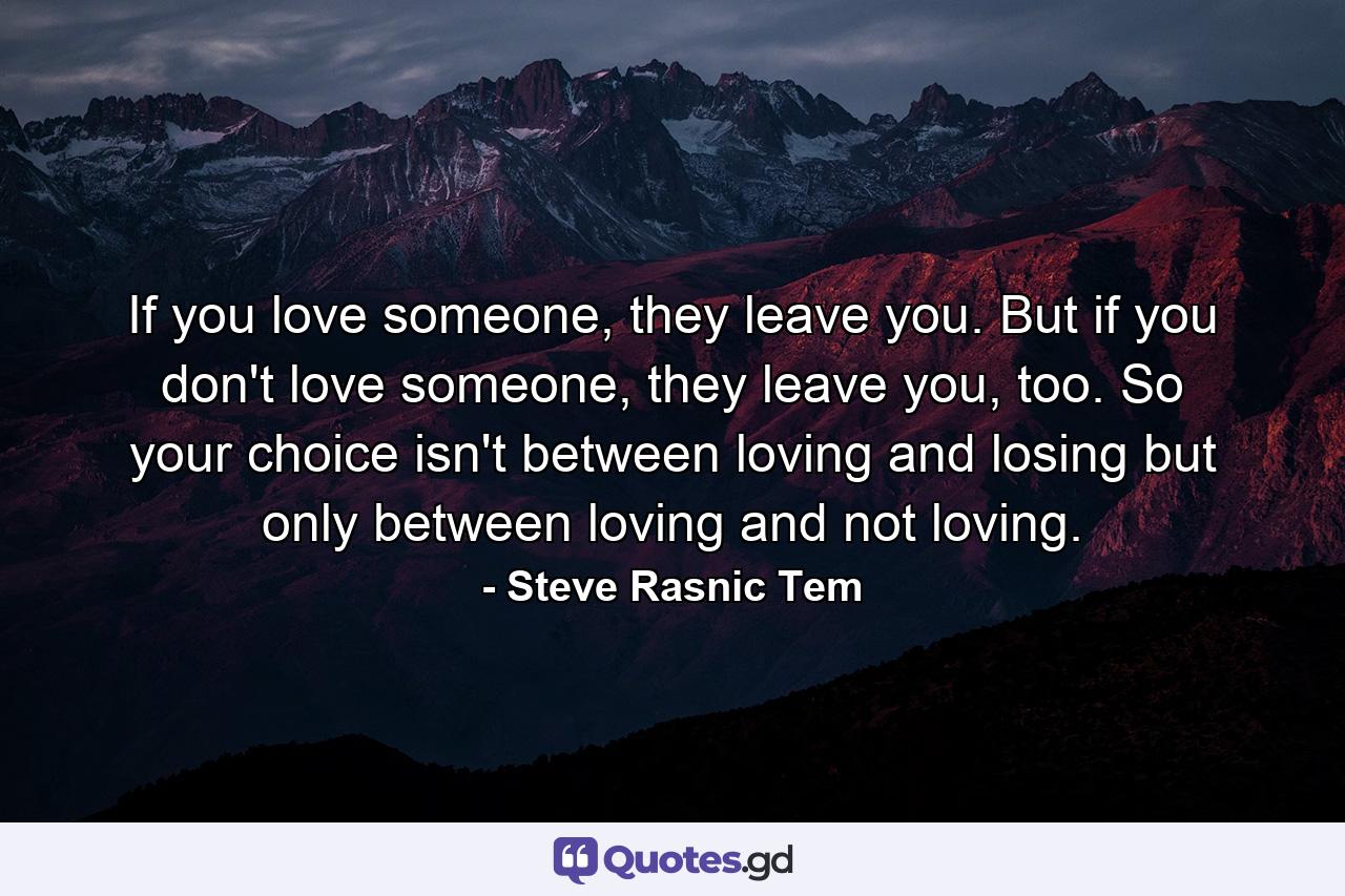 If you love someone, they leave you. But if you don't love someone, they leave you, too. So your choice isn't between loving and losing but only between loving and not loving. - Quote by Steve Rasnic Tem