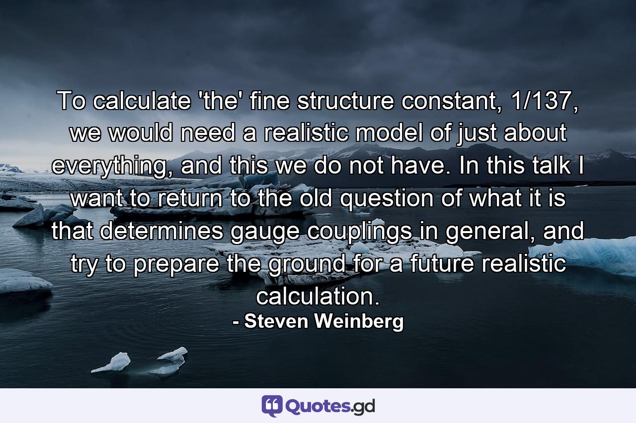 To calculate 'the' fine structure constant, 1/137, we would need a realistic model of just about everything, and this we do not have. In this talk I want to return to the old question of what it is that determines gauge couplings in general, and try to prepare the ground for a future realistic calculation. - Quote by Steven Weinberg