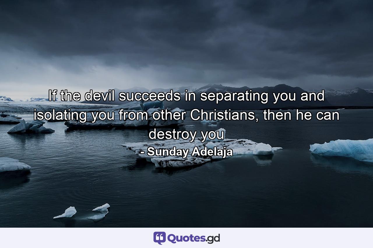 If the devil succeeds in separating you and isolating you from other Christians, then he can destroy you - Quote by Sunday Adelaja