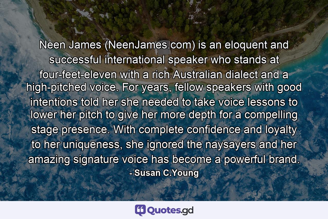 Neen James (NeenJames.com) is an eloquent and successful international speaker who stands at four-feet-eleven with a rich Australian dialect and a high-pitched voice. For years, fellow speakers with good intentions told her she needed to take voice lessons to lower her pitch to give her more depth for a compelling stage presence. With complete confidence and loyalty to her uniqueness, she ignored the naysayers and her amazing signature voice has become a powerful brand. - Quote by Susan C.Young