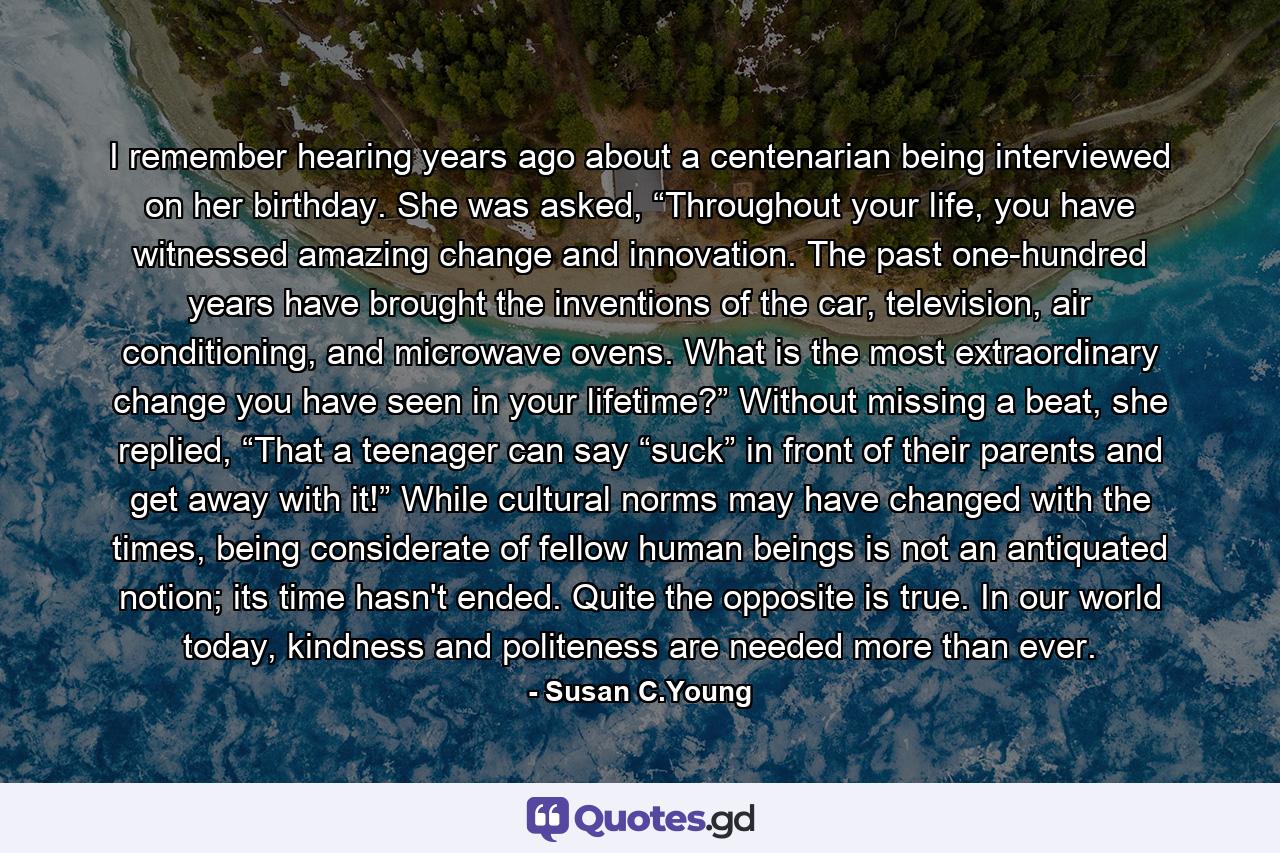 I remember hearing years ago about a centenarian being interviewed on her birthday. She was asked, “Throughout your life, you have witnessed amazing change and innovation. The past one-hundred years have brought the inventions of the car, television, air conditioning, and microwave ovens. What is the most extraordinary change you have seen in your lifetime?” Without missing a beat, she replied, “That a teenager can say “suck” in front of their parents and get away with it!” While cultural norms may have changed with the times, being considerate of fellow human beings is not an antiquated notion; its time hasn't ended. Quite the opposite is true. In our world today, kindness and politeness are needed more than ever. - Quote by Susan C.Young