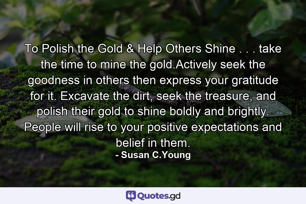 To Polish the Gold & Help Others Shine . . . take the time to mine the gold.Actively seek the goodness in others then express your gratitude for it. Excavate the dirt, seek the treasure, and polish their gold to shine boldly and brightly. People will rise to your positive expectations and belief in them. - Quote by Susan C.Young