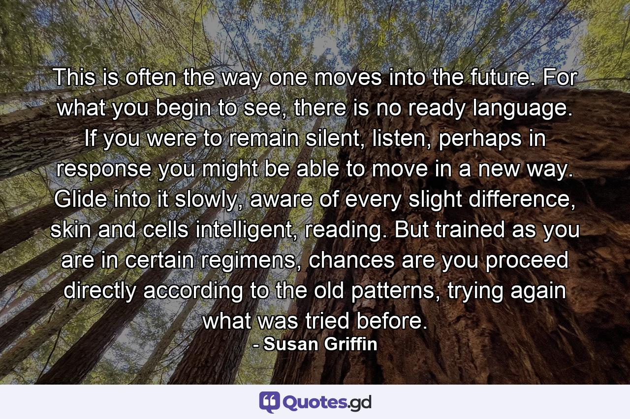 This is often the way one moves into the future. For what you begin to see, there is no ready language. If you were to remain silent, listen, perhaps in response you might be able to move in a new way. Glide into it slowly, aware of every slight difference, skin and cells intelligent, reading. But trained as you are in certain regimens, chances are you proceed directly according to the old patterns, trying again what was tried before. - Quote by Susan Griffin