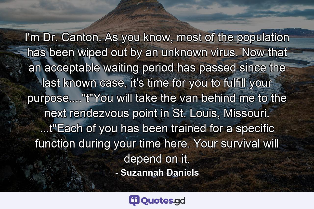 I'm Dr. Canton. As you know, most of the population has been wiped out by an unknown virus. Now that an acceptable waiting period has passed since the last known case, it's time for you to fulfill your purpose....