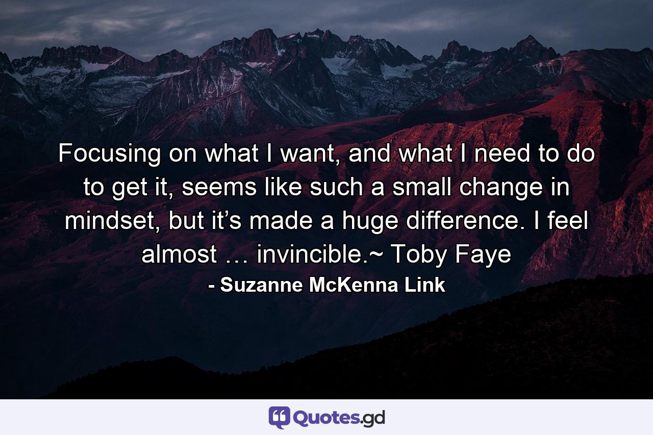 Focusing on what I want, and what I need to do to get it, seems like such a small change in mindset, but it’s made a huge difference. I feel almost … invincible.~ Toby Faye - Quote by Suzanne McKenna Link