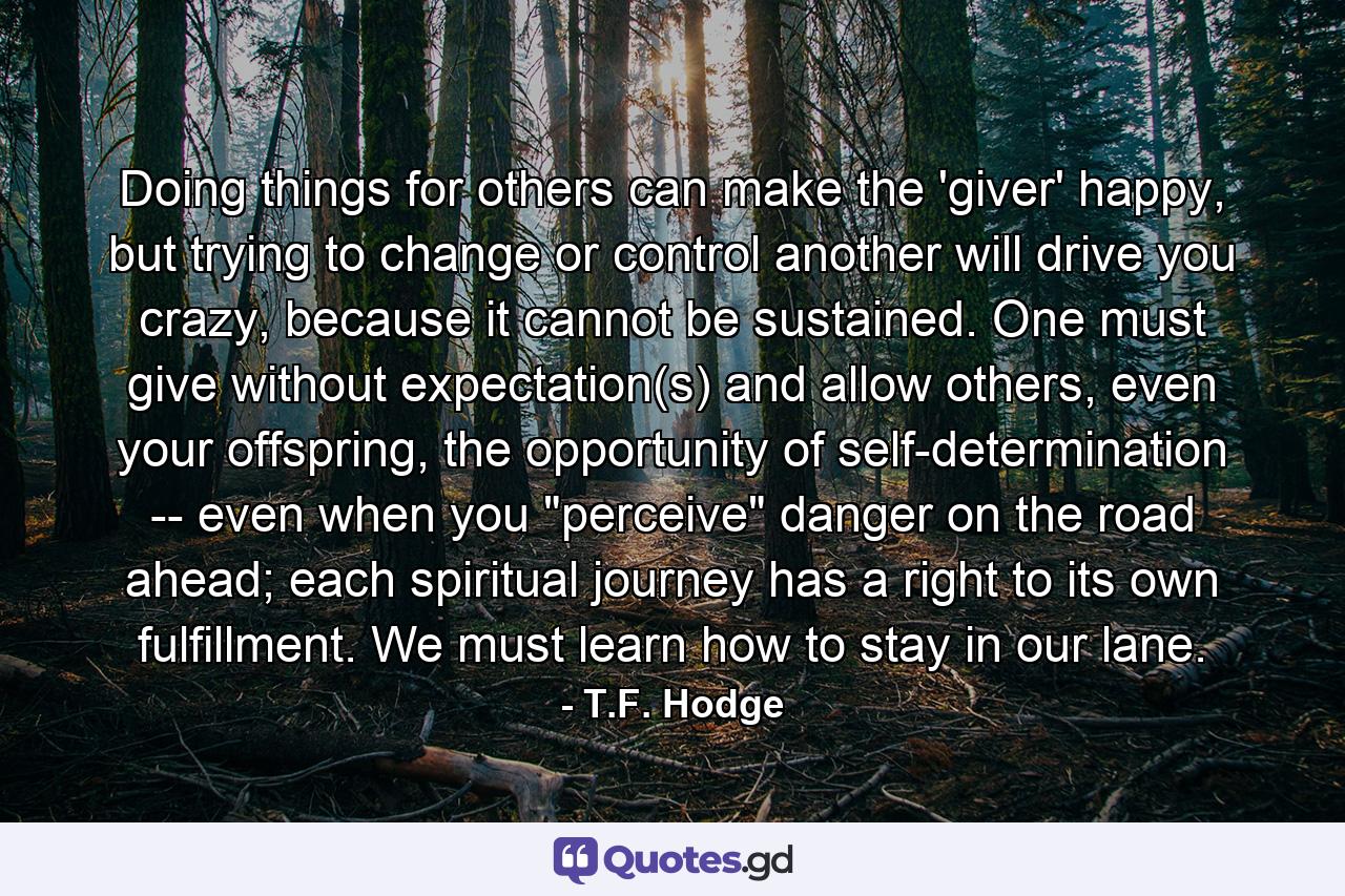 Doing things for others can make the 'giver' happy, but trying to change or control another will drive you crazy, because it cannot be sustained. One must give without expectation(s) and allow others, even your offspring, the opportunity of self-determination -- even when you 