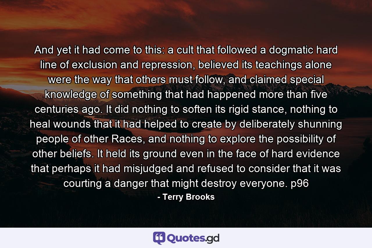 And yet it had come to this: a cult that followed a dogmatic hard line of exclusion and repression, believed its teachings alone were the way that others must follow, and claimed special knowledge of something that had happened more than five centuries ago. It did nothing to soften its rigid stance, nothing to heal wounds that it had helped to create by deliberately shunning people of other Races, and nothing to explore the possibility of other beliefs. It held its ground even in the face of hard evidence that perhaps it had misjudged and refused to consider that it was courting a danger that might destroy everyone. p96 - Quote by Terry Brooks