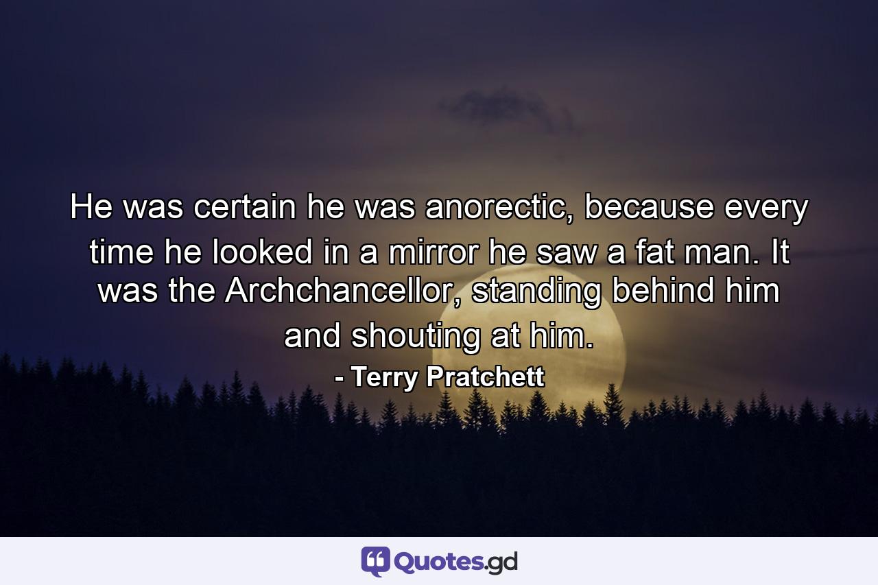 He was certain he was anorectic, because every time he looked in a mirror he saw a fat man. It was the Archchancellor, standing behind him and shouting at him. - Quote by Terry Pratchett