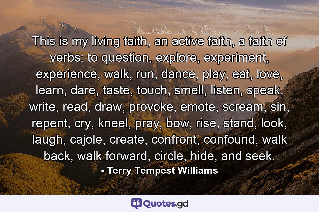 This is my living faith, an active faith, a faith of verbs: to question, explore, experiment, experience, walk, run, dance, play, eat, love, learn, dare, taste, touch, smell, listen, speak, write, read, draw, provoke, emote, scream, sin, repent, cry, kneel, pray, bow, rise, stand, look, laugh, cajole, create, confront, confound, walk back, walk forward, circle, hide, and seek. - Quote by Terry Tempest Williams