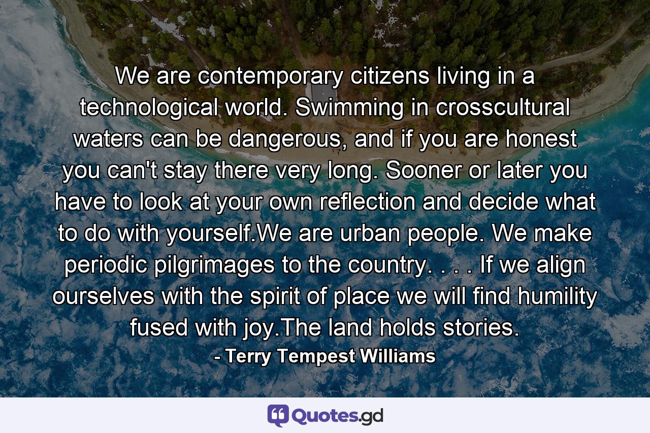 We are contemporary citizens living in a technological world. Swimming in crosscultural waters can be dangerous, and if you are honest you can't stay there very long. Sooner or later you have to look at your own reflection and decide what to do with yourself.We are urban people. We make periodic pilgrimages to the country. . . . If we align ourselves with the spirit of place we will find humility fused with joy.The land holds stories. - Quote by Terry Tempest Williams