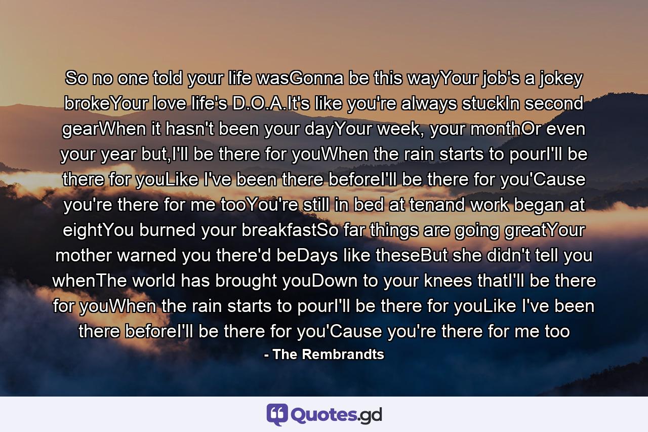 So no one told your life wasGonna be this wayYour job's a jokey brokeYour love life's D.O.A.It's like you're always stuckIn second gearWhen it hasn't been your dayYour week, your monthOr even your year but,I'll be there for youWhen the rain starts to pourI'll be there for youLike I've been there beforeI'll be there for you'Cause you're there for me tooYou're still in bed at tenand work began at eightYou burned your breakfastSo far things are going greatYour mother warned you there'd beDays like theseBut she didn't tell you whenThe world has brought youDown to your knees thatI'll be there for youWhen the rain starts to pourI'll be there for youLike I've been there beforeI'll be there for you'Cause you're there for me too - Quote by The Rembrandts