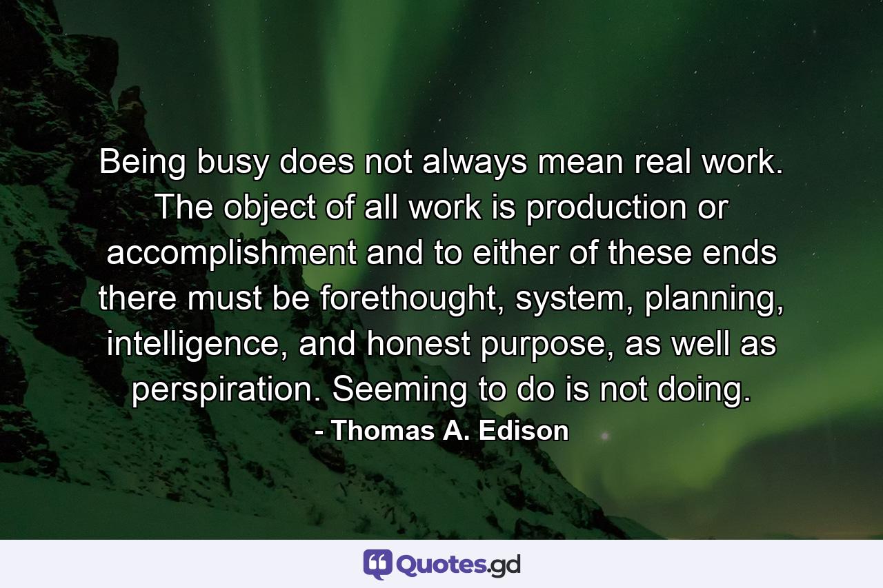 Being busy does not always mean real work. The object of all work is production or accomplishment and to either of these ends there must be forethought, system, planning, intelligence, and honest purpose, as well as perspiration. Seeming to do is not doing. - Quote by Thomas A. Edison