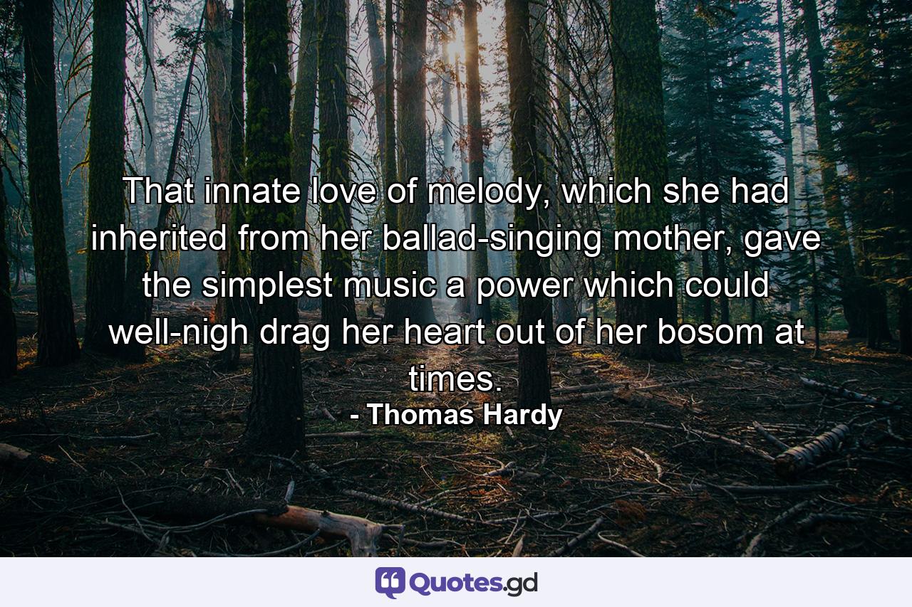 That innate love of melody, which she had inherited from her ballad-singing mother, gave the simplest music a power which could well-nigh drag her heart out of her bosom at times. - Quote by Thomas Hardy