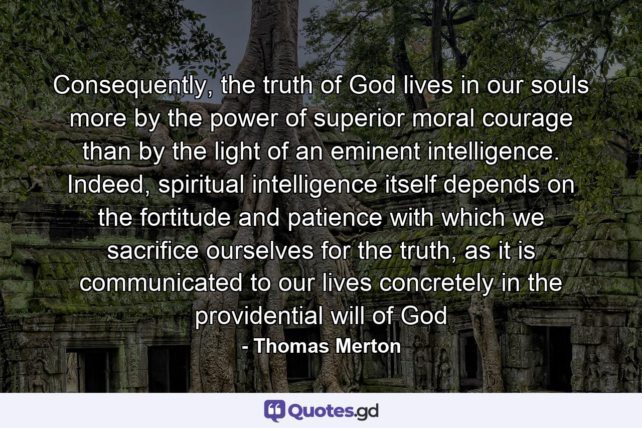 Consequently, the truth of God lives in our souls more by the power of superior moral courage than by the light of an eminent intelligence. Indeed, spiritual intelligence itself depends on the fortitude and patience with which we sacrifice ourselves for the truth, as it is communicated to our lives concretely in the providential will of God - Quote by Thomas Merton