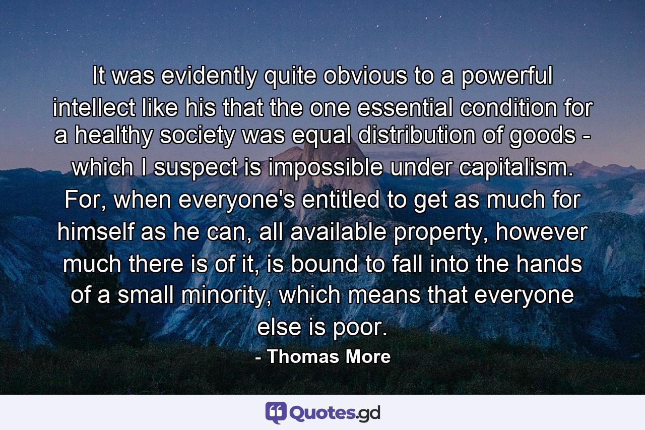 It was evidently quite obvious to a powerful intellect like his that the one essential condition for a healthy society was equal distribution of goods - which I suspect is impossible under capitalism. For, when everyone's entitled to get as much for himself as he can, all available property, however much there is of it, is bound to fall into the hands of a small minority, which means that everyone else is poor. - Quote by Thomas More