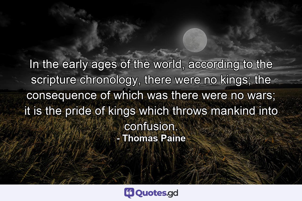 In the early ages of the world, according to the scripture chronology, there were no kings; the consequence of which was there were no wars; it is the pride of kings which throws mankind into confusion. - Quote by Thomas Paine