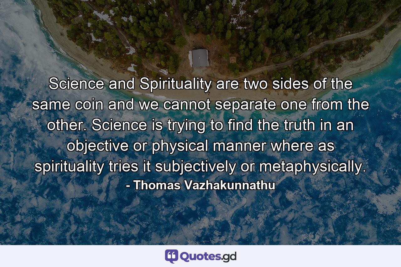 Science and Spirituality are two sides of the same coin and we cannot separate one from the other. Science is trying to find the truth in an objective or physical manner where as spirituality tries it subjectively or metaphysically. - Quote by Thomas Vazhakunnathu