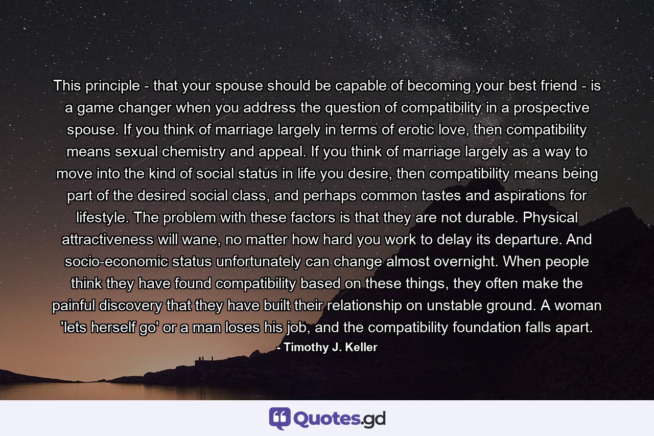 This principle - that your spouse should be capable of becoming your best friend - is a game changer when you address the question of compatibility in a prospective spouse. If you think of marriage largely in terms of erotic love, then compatibility means sexual chemistry and appeal. If you think of marriage largely as a way to move into the kind of social status in life you desire, then compatibility means being part of the desired social class, and perhaps common tastes and aspirations for lifestyle. The problem with these factors is that they are not durable. Physical attractiveness will wane, no matter how hard you work to delay its departure. And socio-economic status unfortunately can change almost overnight. When people think they have found compatibility based on these things, they often make the painful discovery that they have built their relationship on unstable ground. A woman 'lets herself go' or a man loses his job, and the compatibility foundation falls apart. - Quote by Timothy J. Keller