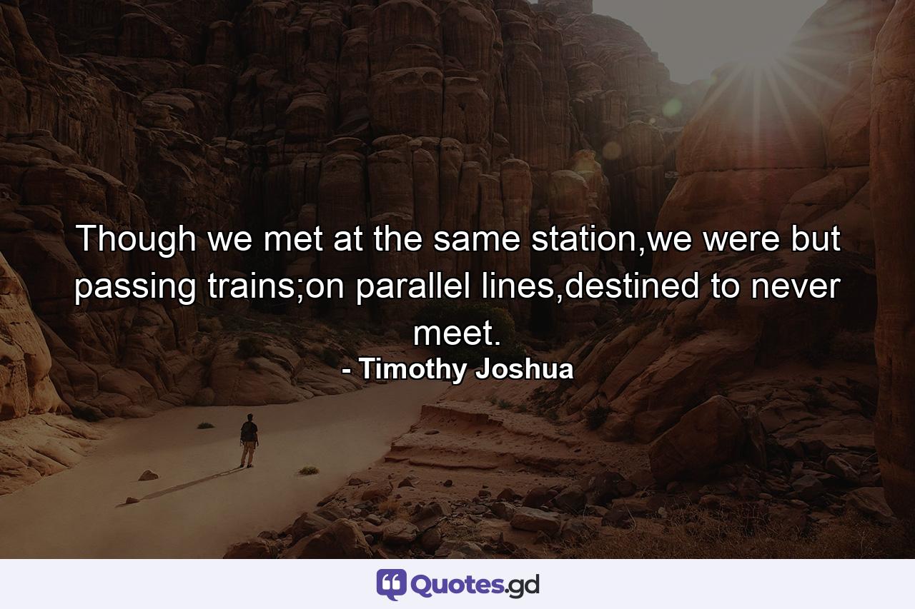 Though we met at the same station,we were but passing trains;on parallel lines,destined to never meet. - Quote by Timothy Joshua