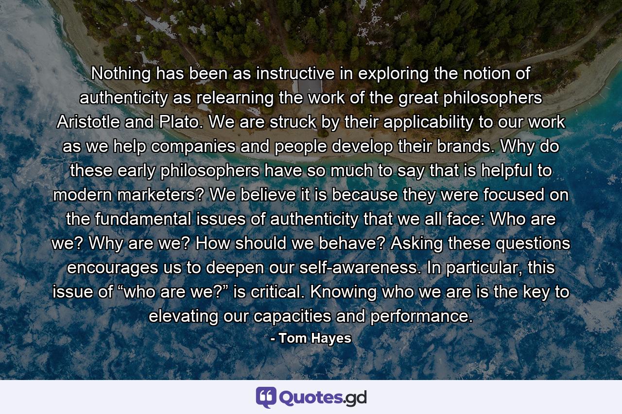 Nothing has been as instructive in exploring the notion of authenticity as relearning the work of the great philosophers Aristotle and Plato. We are struck by their applicability to our work as we help companies and people develop their brands. Why do these early philosophers have so much to say that is helpful to modern marketers? We believe it is because they were focused on the fundamental issues of authenticity that we all face: Who are we? Why are we? How should we behave? Asking these questions encourages us to deepen our self-awareness. In particular, this issue of “who are we?” is critical. Knowing who we are is the key to elevating our capacities and performance. - Quote by Tom Hayes