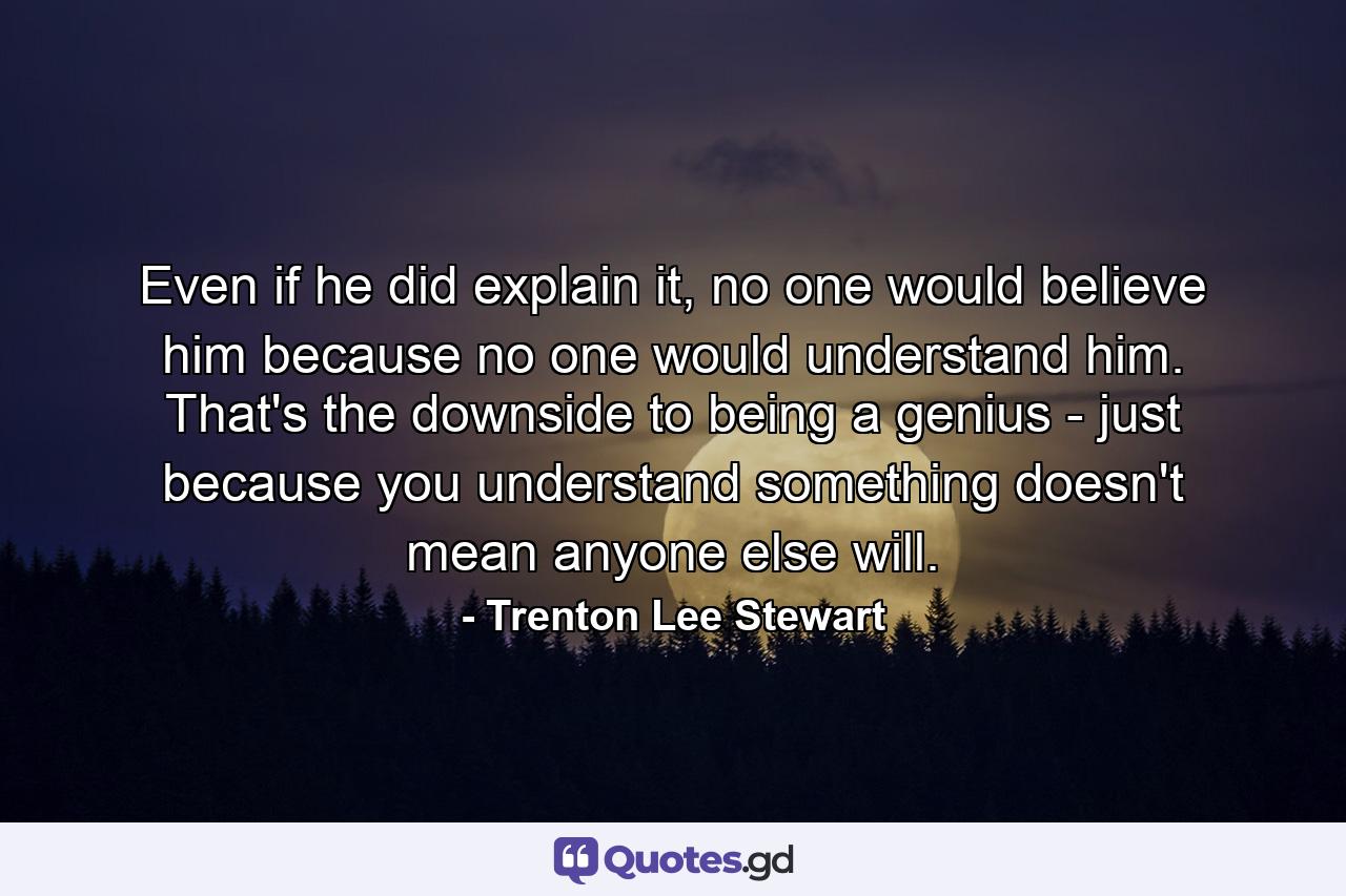 Even if he did explain it, no one would believe him because no one would understand him. That's the downside to being a genius - just because you understand something doesn't mean anyone else will. - Quote by Trenton Lee Stewart