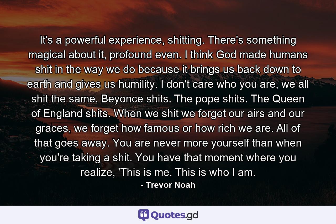 It's a powerful experience, shitting. There's something magical about it, profound even. I think God made humans shit in the way we do because it brings us back down to earth and gives us humility. I don't care who you are, we all shit the same. Beyonce shits. The pope shits. The Queen of England shits. When we shit we forget our airs and our graces, we forget how famous or how rich we are. All of that goes away. You are never more yourself than when you're taking a shit. You have that moment where you realize, 'This is me. This is who I am. - Quote by Trevor Noah